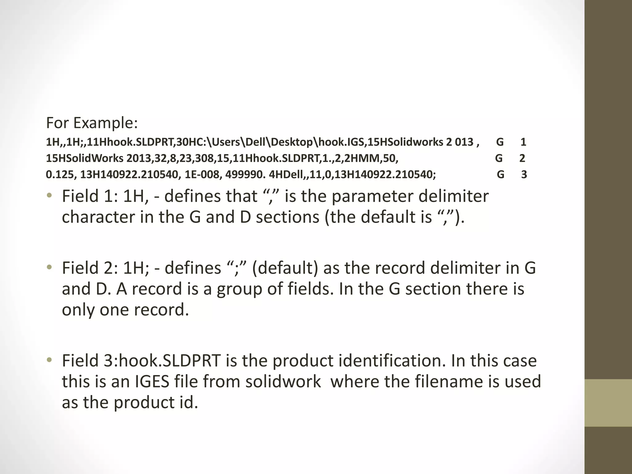 For Example: 
1H,,1H;,11Hhook.SLDPRT,30HC:UsersDellDesktophook.IGS,15HSolidworks 2 013 , G 1 
15HSolidWorks 2013,32,8,23,308,15,11Hhook.SLDPRT,1.,2,2HMM,50, G 2 
0.125, 13H140922.210540, 1E-008, 499990. 4HDell,,11,0,13H140922.210540; G 3 
• Field 1: 1H, - defines that “,” is the parameter delimiter 
character in the G and D sections (the default is “,”). 
• Field 2: 1H; - defines “;” (default) as the record delimiter in G 
and D. A record is a group of fields. In the G section there is 
only one record. 
• Field 3:hook.SLDPRT is the product identification. In this case 
this is an IGES file from solidwork where the filename is used 
as the product id. 
 