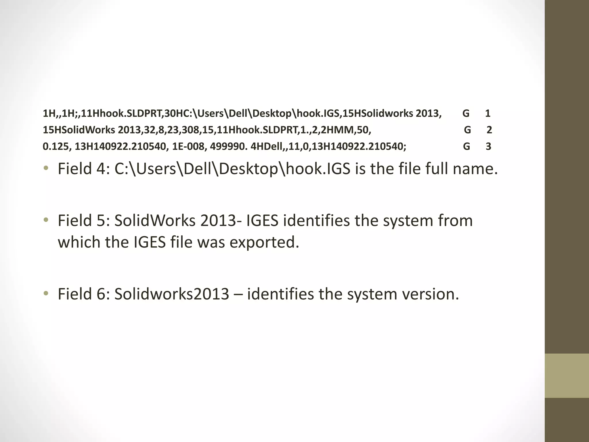 1H,,1H;,11Hhook.SLDPRT,30HC:UsersDellDesktophook.IGS,15HSolidworks 2013, G 1 
15HSolidWorks 2013,32,8,23,308,15,11Hhook.SLDPRT,1.,2,2HMM,50, G 2 
0.125, 13H140922.210540, 1E-008, 499990. 4HDell,,11,0,13H140922.210540; G 3 
• Field 4: C:UsersDellDesktophook.IGS is the file full name. 
• Field 5: SolidWorks 2013- IGES identifies the system from 
which the IGES file was exported. 
• Field 6: Solidworks2013 – identifies the system version. 
 