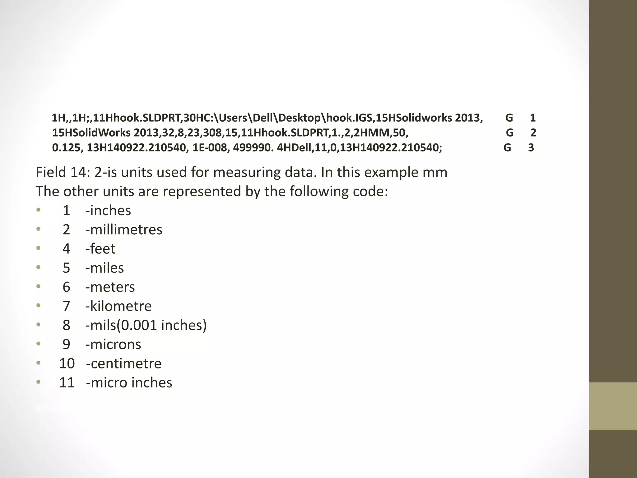 1H,,1H;,11Hhook.SLDPRT,30HC:UsersDellDesktophook.IGS,15HSolidworks 2013,G 
1H,,1H;,11Hhook.SLDPRT,30HC:UsersDellDesktophook.IGS,15HSolidworks 2013, G 1 
15HSolidWorks 2013,32,8,23,308,15,11Hhook.SLDPRT,1.,2,2HMM,50, G 2 
0.125, 13H140922.210540, 1E-008, 499990. 4HDell,11,0,13H140922.210540; G 3 
Field 14: 2-is units used for measuring data. In this example mm 
The other units are represented by the following code: 
• 1 -inches 
• 2 -millimetres 
• 4 -feet 
• 5 -miles 
• 6 -meters 
• 7 -kilometre 
• 8 -mils(0.001 inches) 
• 9 -microns 
• 10 -centimetre 
• 11 -micro inches 
01SolidWorks 2013,32,8,23,308,15,11Hhook.SLDPRT,1.,2,2HMM,50, G 2 
 