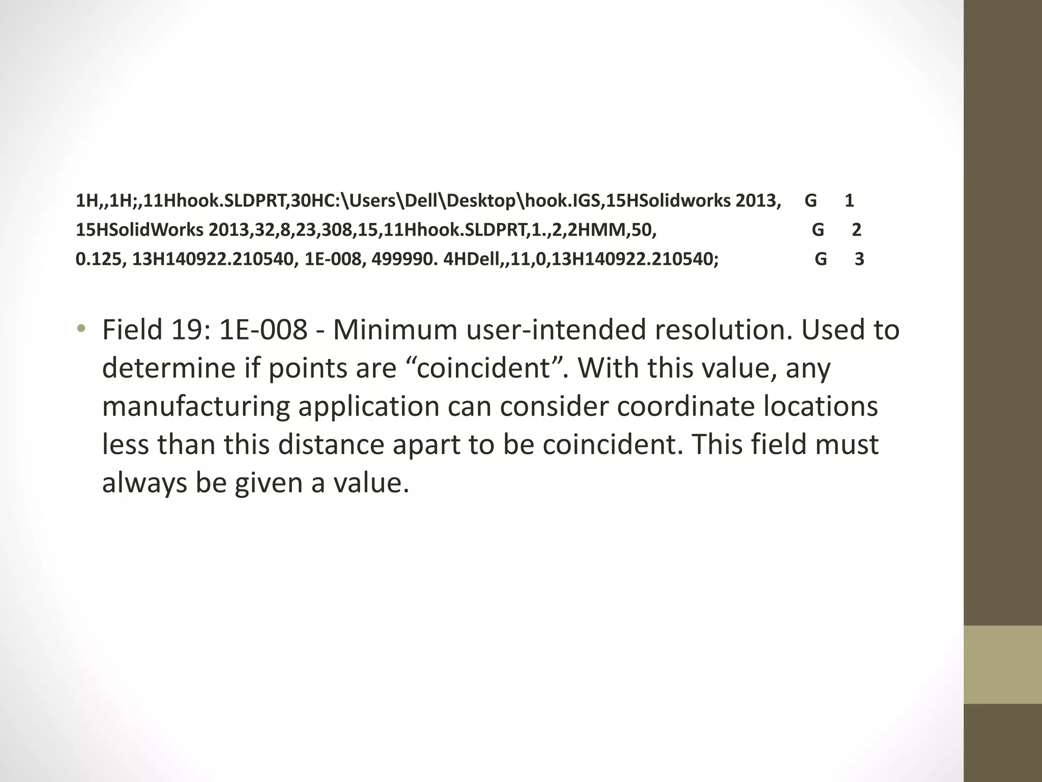 1H,,1H;,11Hhook.SLDPRT,30HC:UsersDellDesktophook.IGS,15HSolidworks 2013, G 1 
15HSolidWorks 2013,32,8,23,308,15,11Hhook.SLDPRT,1.,2,2HMM,50, G 2 
0.125, 13H140922.210540, 1E-008, 499990. 4HDell,,11,0,13H140922.210540; G 3 
• Field 19: 1E-008 - Minimum user-intended resolution. Used to 
determine if points are “coincident”. With this value, any 
manufacturing application can consider coordinate locations 
less than this distance apart to be coincident. This field must 
always be given a value. 
 