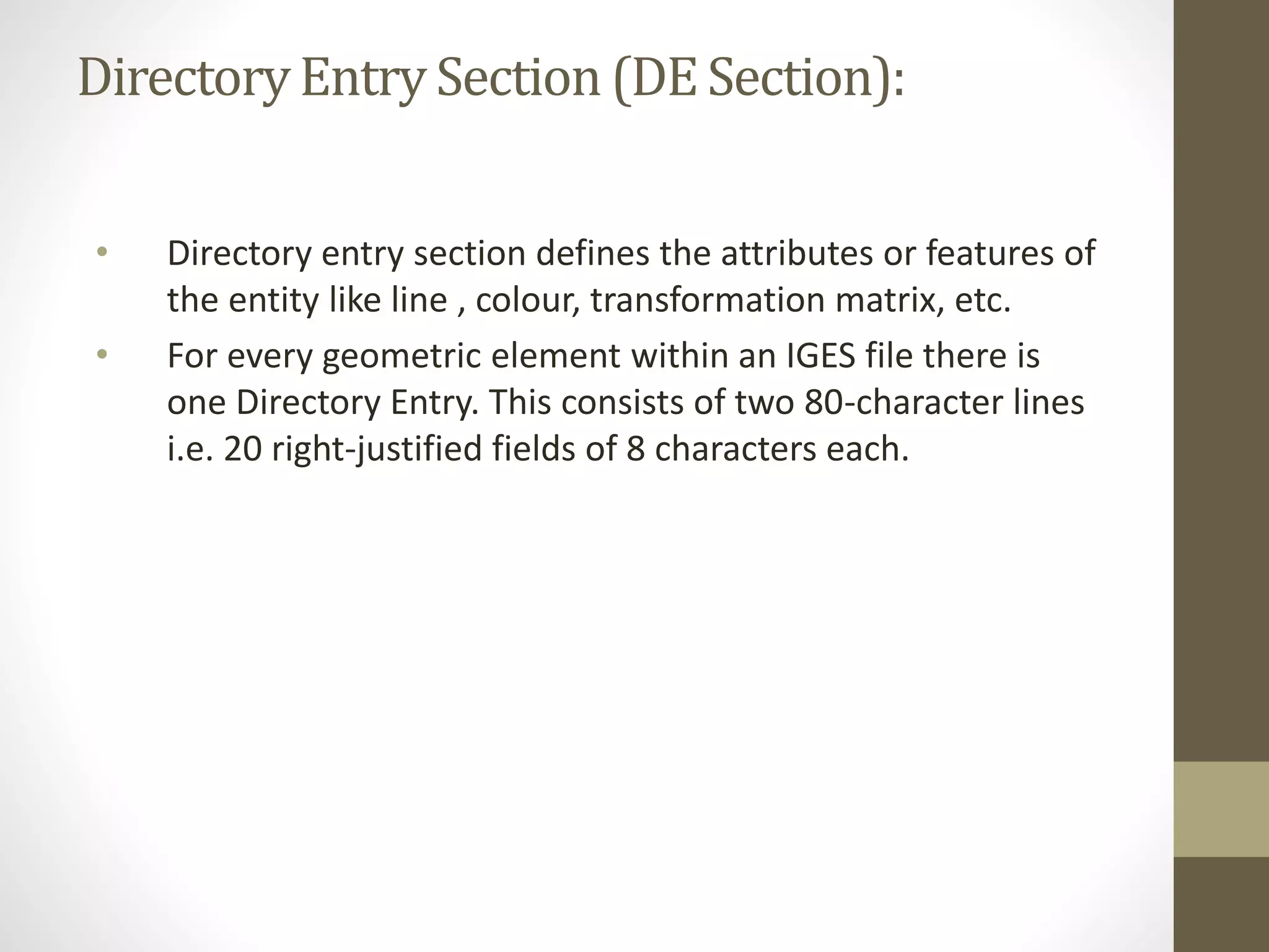 Directory Entry Section (DE Section): 
• Directory entry section defines the attributes or features of 
the entity like line , colour, transformation matrix, etc. 
• For every geometric element within an IGES file there is 
one Directory Entry. This consists of two 80-character lines 
i.e. 20 right-justified fields of 8 characters each. 
 