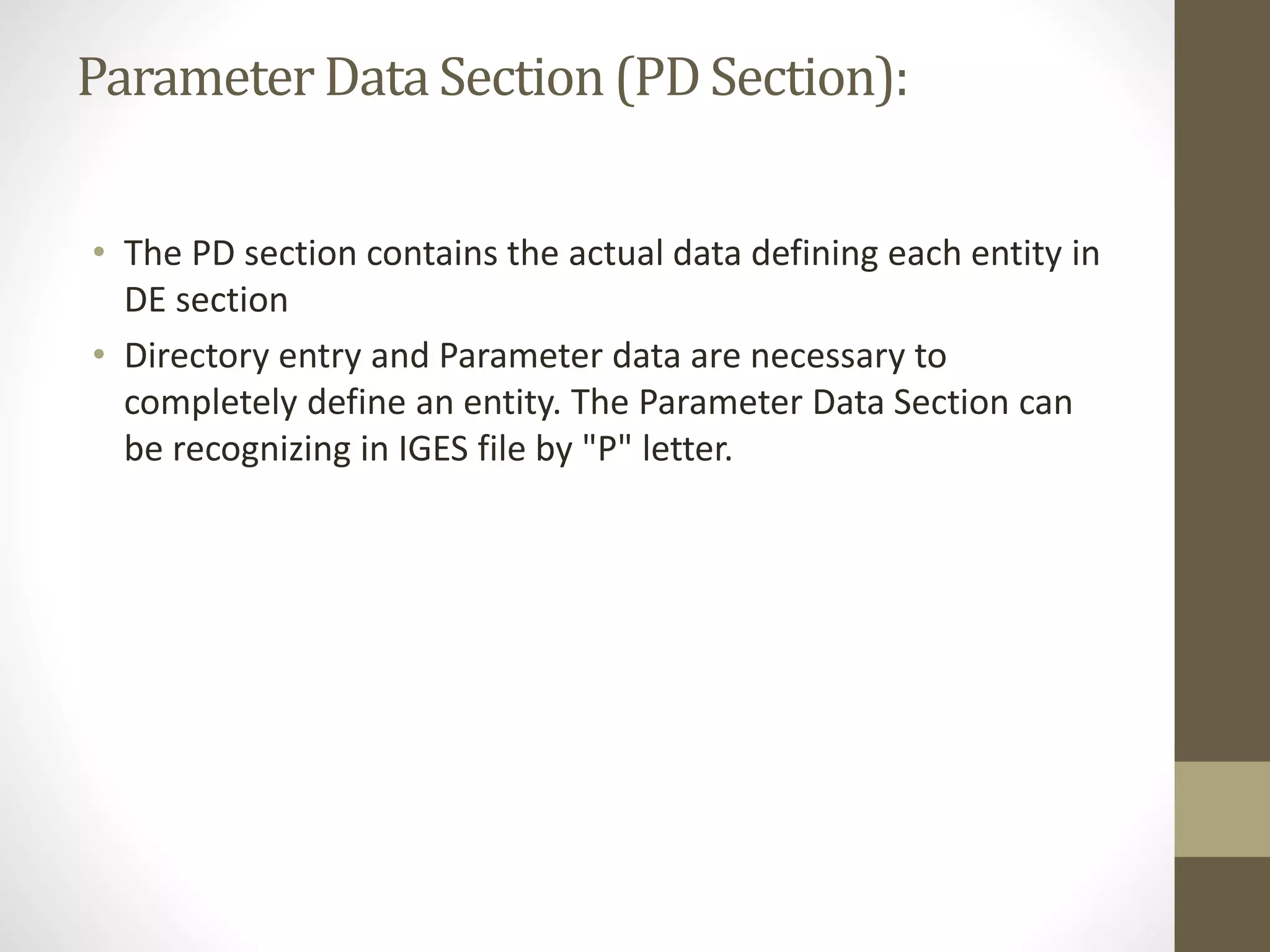 Parameter Data Section (PD Section): 
• The PD section contains the actual data defining each entity in 
DE section 
• Directory entry and Parameter data are necessary to 
completely define an entity. The Parameter Data Section can 
be recognizing in IGES file by "P" letter. 
 