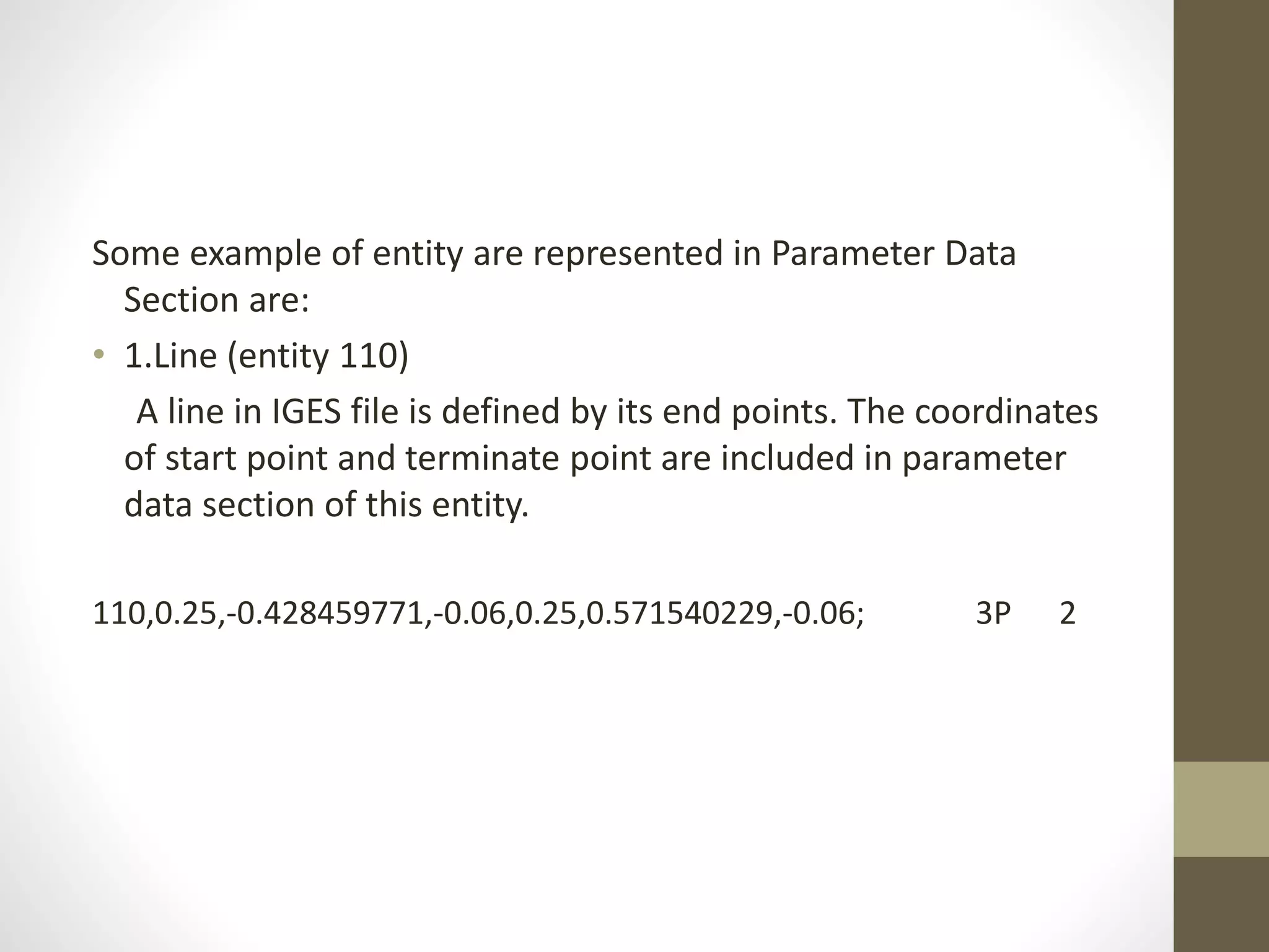 Some example of entity are represented in Parameter Data 
Section are: 
• 1.Line (entity 110) 
A line in IGES file is defined by its end points. The coordinates 
of start point and terminate point are included in parameter 
data section of this entity. 
110,0.25,-0.428459771,-0.06,0.25,0.571540229,-0.06; 3P 2 
 