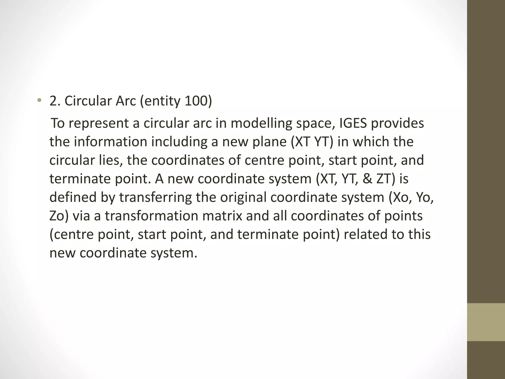 • 2. Circular Arc (entity 100) 
To represent a circular arc in modelling space, IGES provides 
the information including a new plane (XT YT) in which the 
circular lies, the coordinates of centre point, start point, and 
terminate point. A new coordinate system (XT, YT, & ZT) is 
defined by transferring the original coordinate system (Xo, Yo, 
Zo) via a transformation matrix and all coordinates of points 
(centre point, start point, and terminate point) related to this 
new coordinate system. 
 