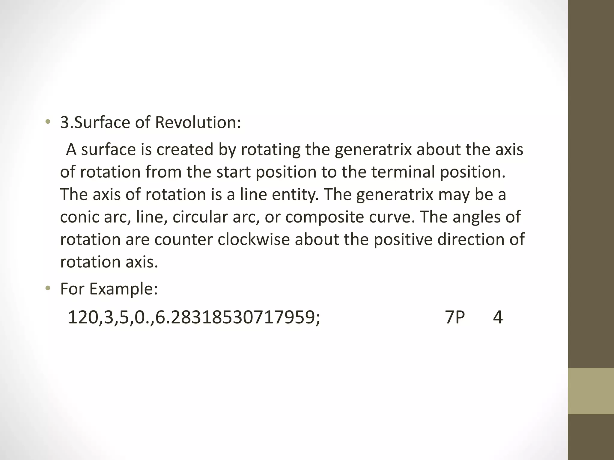 • 3.Surface of Revolution: 
A surface is created by rotating the generatrix about the axis 
of rotation from the start position to the terminal position. 
The axis of rotation is a line entity. The generatrix may be a 
conic arc, line, circular arc, or composite curve. The angles of 
rotation are counter clockwise about the positive direction of 
rotation axis. 
• For Example: 
120,3,5,0.,6.28318530717959; 7P 4 
 