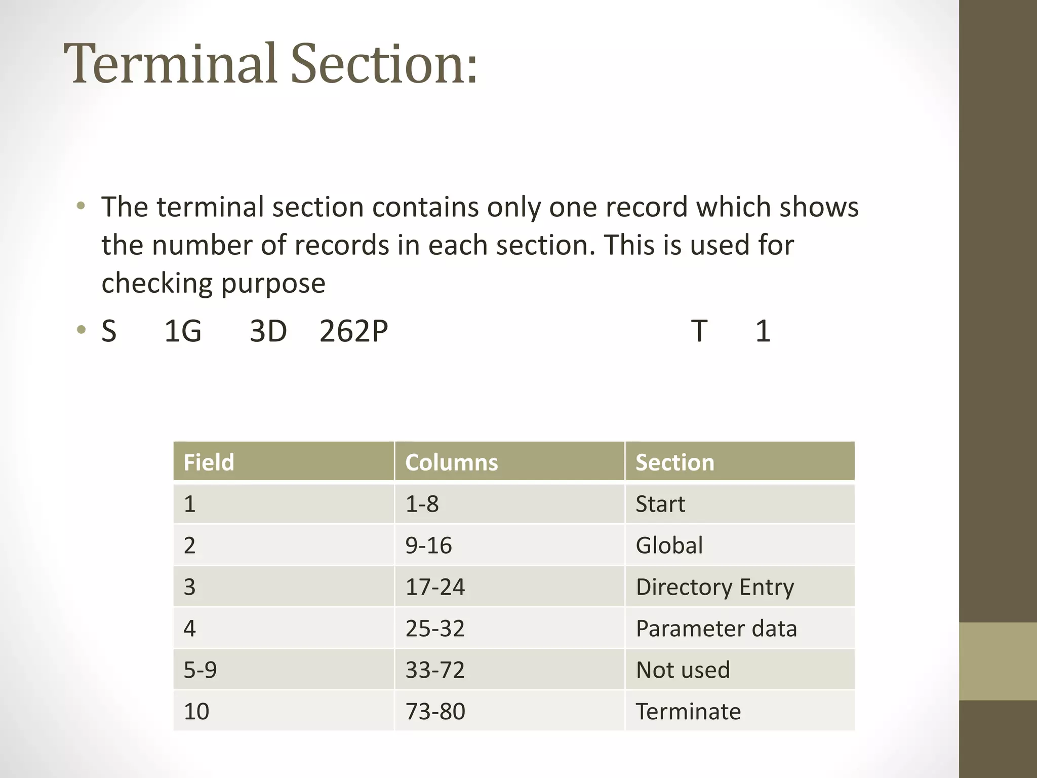 Terminal Section: 
• The terminal section contains only one record which shows 
the number of records in each section. This is used for 
checking purpose 
• S 1G 3D 262P T 1 
Field Columns Section 
1 1-8 Start 
2 9-16 Global 
3 17-24 Directory Entry 
4 25-32 Parameter data 
5-9 33-72 Not used 
10 73-80 Terminate 
 