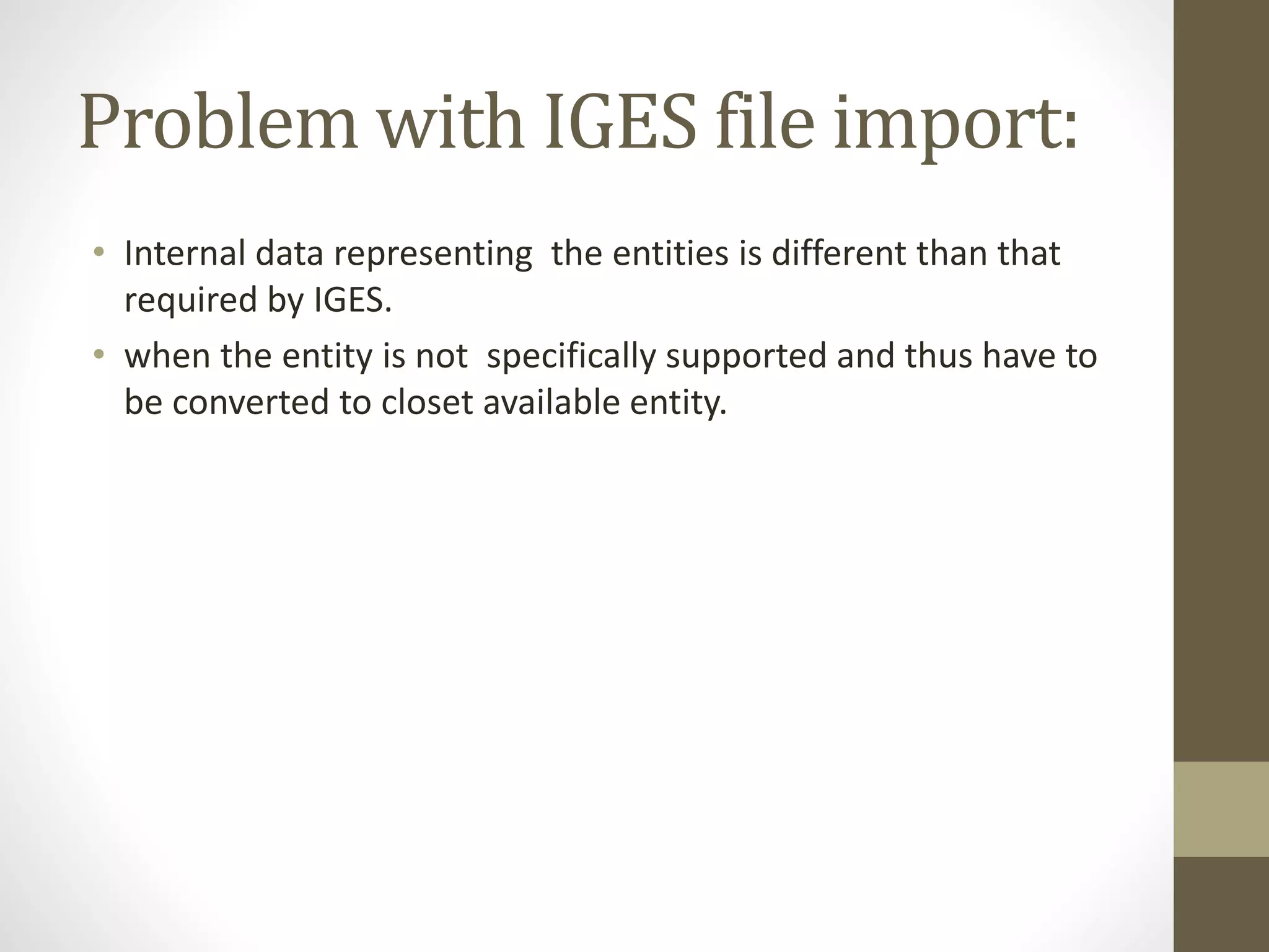 Problem with IGES file import: 
• Internal data representing the entities is different than that 
required by IGES. 
• when the entity is not specifically supported and thus have to 
be converted to closet available entity. 
 