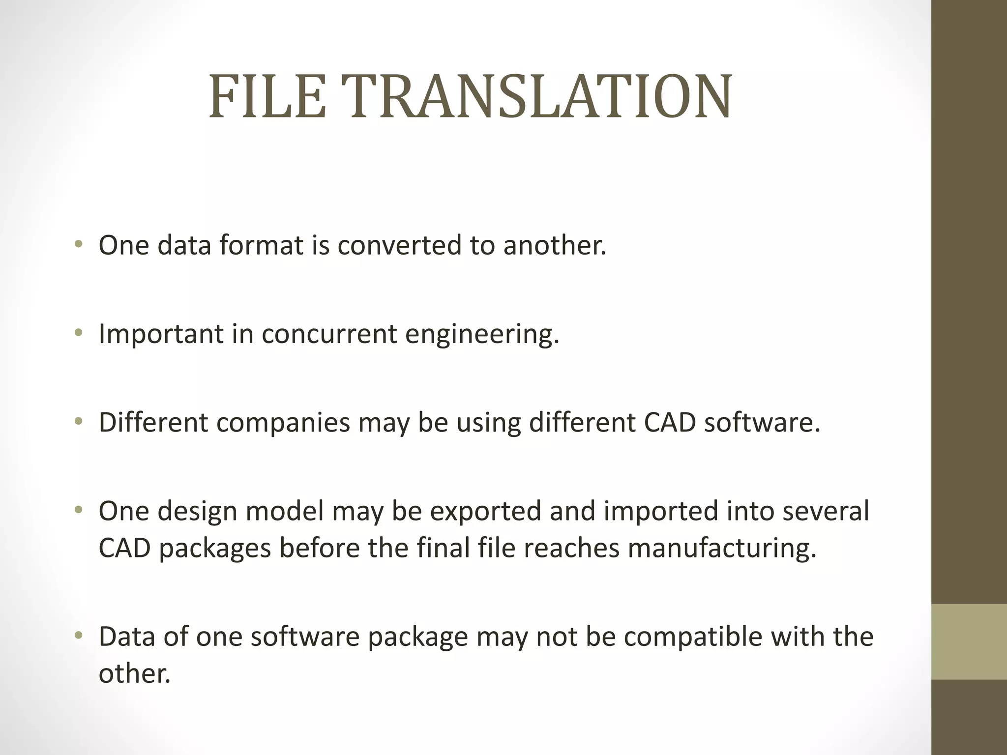 FILE TRANSLATION 
• One data format is converted to another. 
• Important in concurrent engineering. 
• Different companies may be using different CAD software. 
• One design model may be exported and imported into several 
CAD packages before the final file reaches manufacturing. 
• Data of one software package may not be compatible with the 
other. 
 