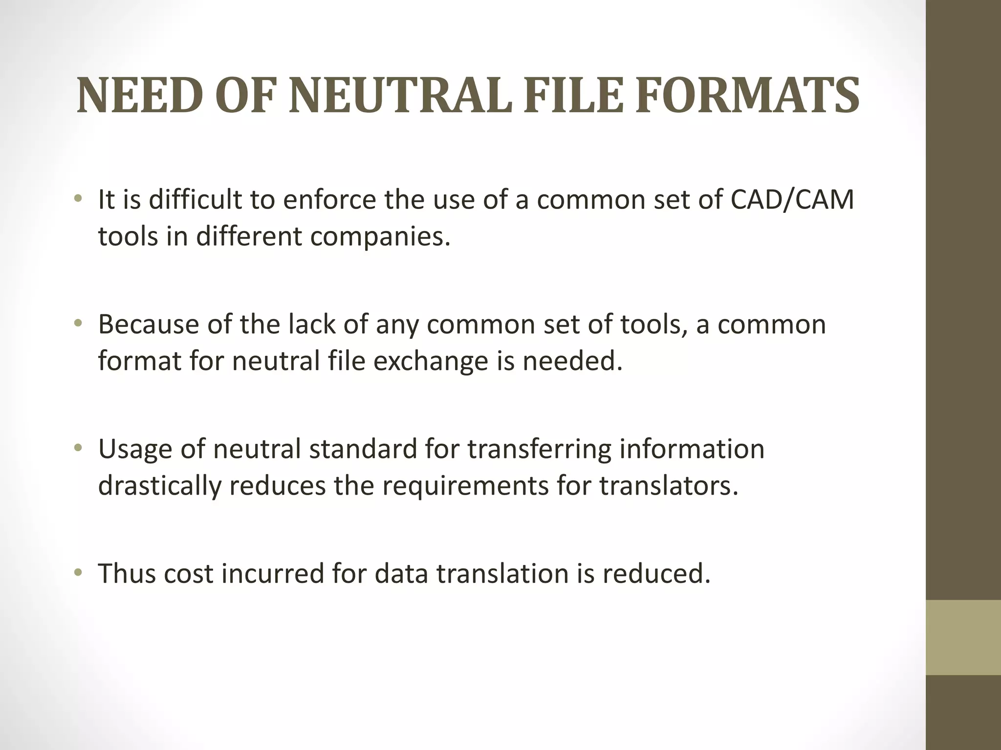 NEED OF NEUTRAL FILE FORMATS 
• It is difficult to enforce the use of a common set of CAD/CAM 
tools in different companies. 
• Because of the lack of any common set of tools, a common 
format for neutral file exchange is needed. 
• Usage of neutral standard for transferring information 
drastically reduces the requirements for translators. 
• Thus cost incurred for data translation is reduced. 
 