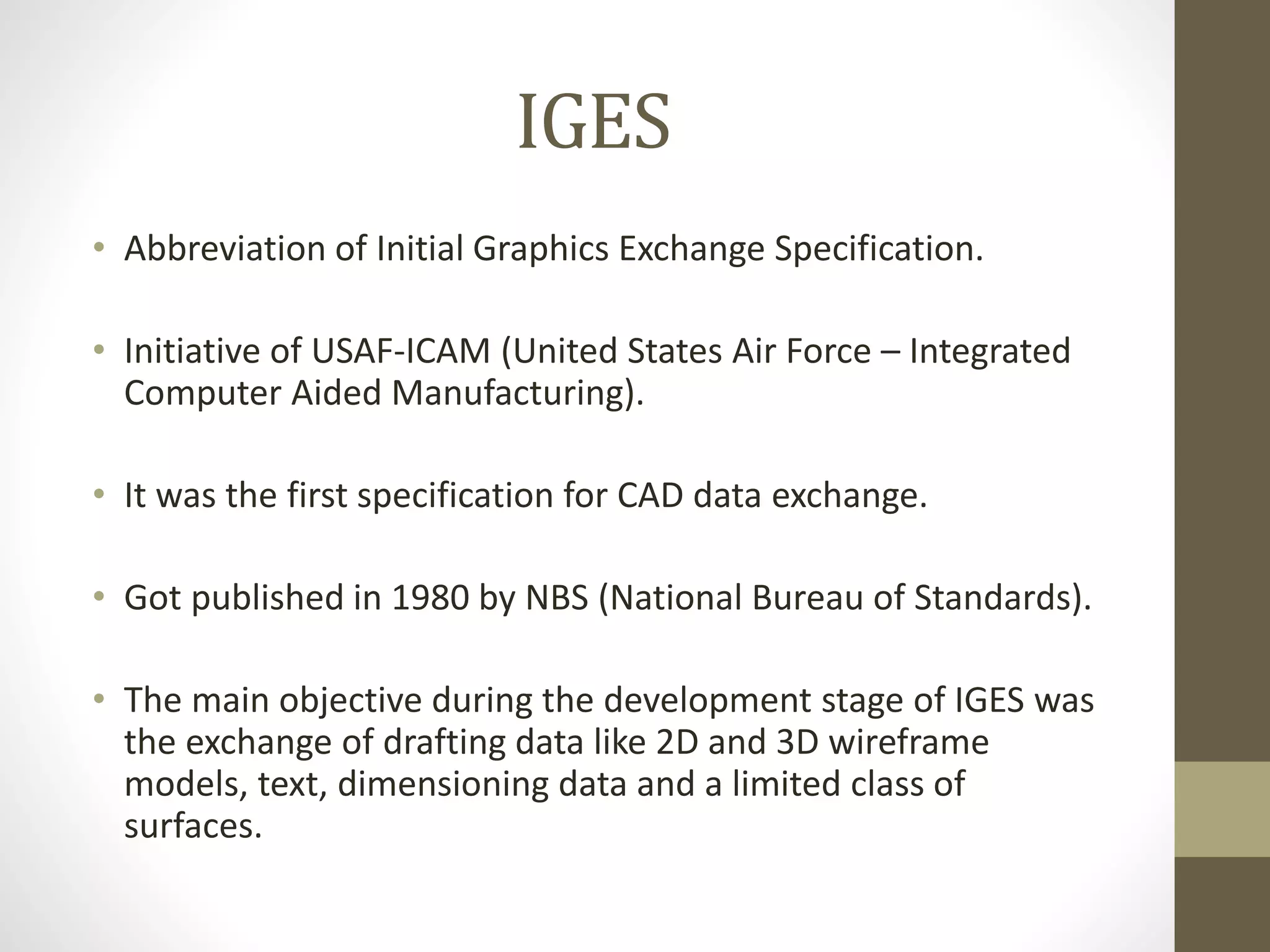 IGES 
• Abbreviation of Initial Graphics Exchange Specification. 
• Initiative of USAF-ICAM (United States Air Force – Integrated 
Computer Aided Manufacturing). 
• It was the first specification for CAD data exchange. 
• Got published in 1980 by NBS (National Bureau of Standards). 
• The main objective during the development stage of IGES was 
the exchange of drafting data like 2D and 3D wireframe 
models, text, dimensioning data and a limited class of 
surfaces. 
 