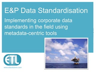 Raising data
management
standards
www.etlsolutions.com
E&P Data Standardisation
Implementing corporate data
standards in the field using
metadata-centric tools
 