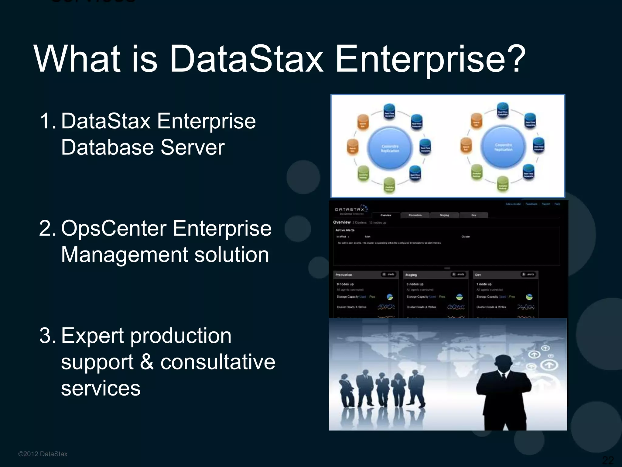 Our Vision

DataStax is driving
Cassandra to be the first
viable alternative to the
Oracle database for
companies who are
transforming the way they
interact with customers.

Getting ahead of exploding growth
Sign big, new contracts all the time (ESPN)
• 200M unique users per month
• 40TB of data
•

Flexible architecture
•

“Couldn’t shoehorn RDBMS technology”

Very small operations team
3 people
• 20 clusters
• 100’s of nodes
•

 