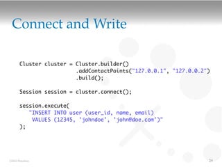 Connect and Write

       Cluster cluster = Cluster.builder()
                         .addContactPoints("127.0.0.1", "127.0.0.2")
                         .build();

       Session session = cluster.connect();

       session.execute(
          "INSERT INTO user (user_id, name, email)
           VALUES (12345, 'johndoe', 'john@doe.com')"
       );




©2012 DataStax                                                     24
 