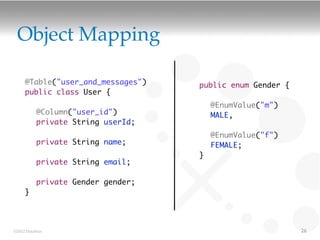 Object Mapping

     @Table("user_and_messages")   public enum Gender {
     public class User {
     	                             	   @EnumValue("m")
     	 @Column("user_id")          	   MALE,
     	 private String userId;      	
     	                             	   @EnumValue("f")
     	 private String name;        	   FEMALE;
     	                             }
     	 private String email;
     	
     	 private Gender gender;
     }




©2012 DataStax                                            26
 