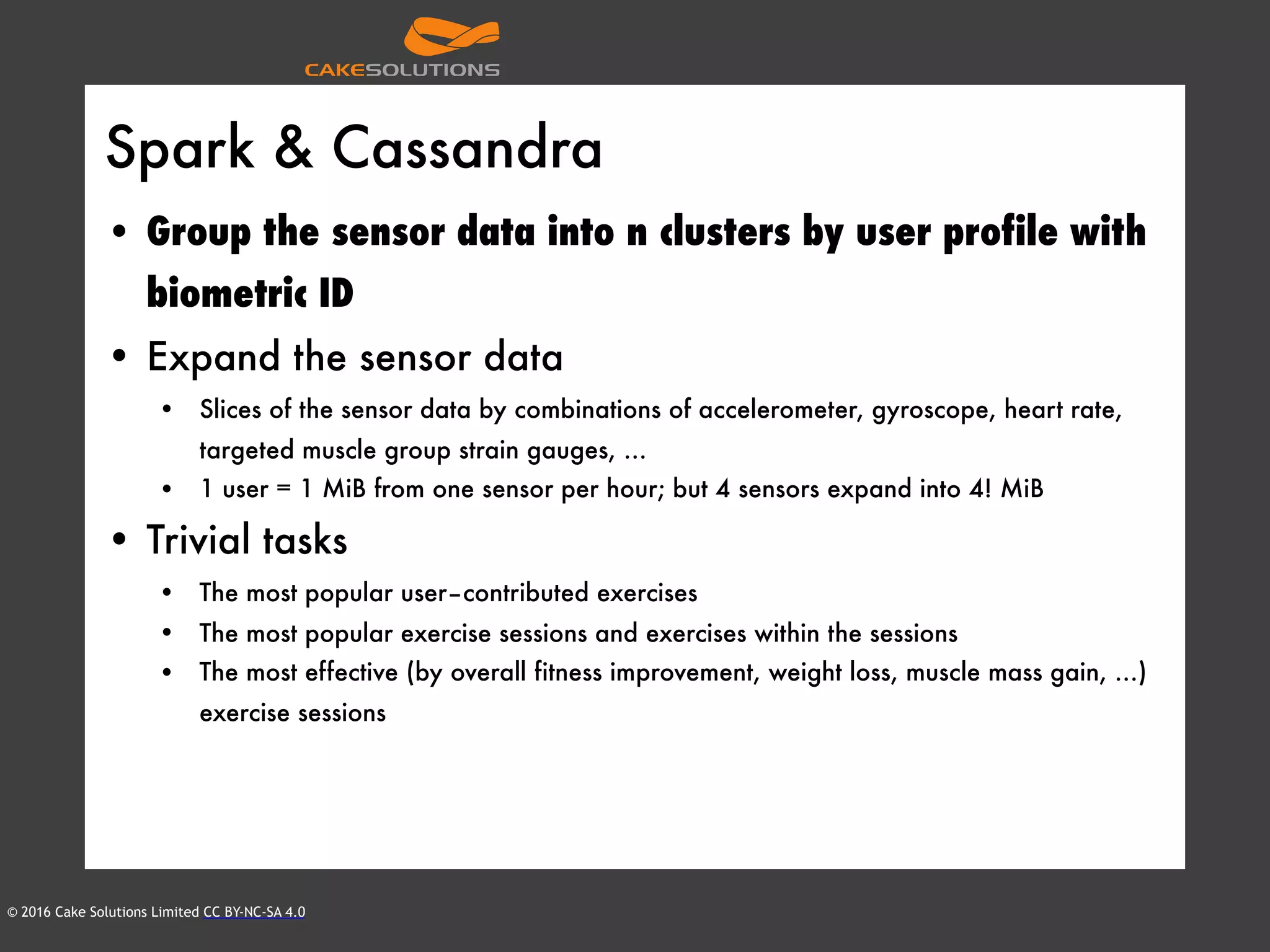 © 2016 Cake Solutions Limited CC BY-NC-SA 4.0
Spark & Cassandra
• Group the sensor data into n clusters by user profile with
biometric ID
• Expand the sensor data
• Slices of the sensor data by combinations of accelerometer, gyroscope, heart rate,
targeted muscle group strain gauges, …
• 1 user = 1 MiB from one sensor per hour; but 4 sensors expand into 4! MiB
• Trivial tasks
• The most popular user–contributed exercises
• The most popular exercise sessions and exercises within the sessions
• The most effective (by overall fitness improvement, weight loss, muscle mass gain, …)
exercise sessions
 
