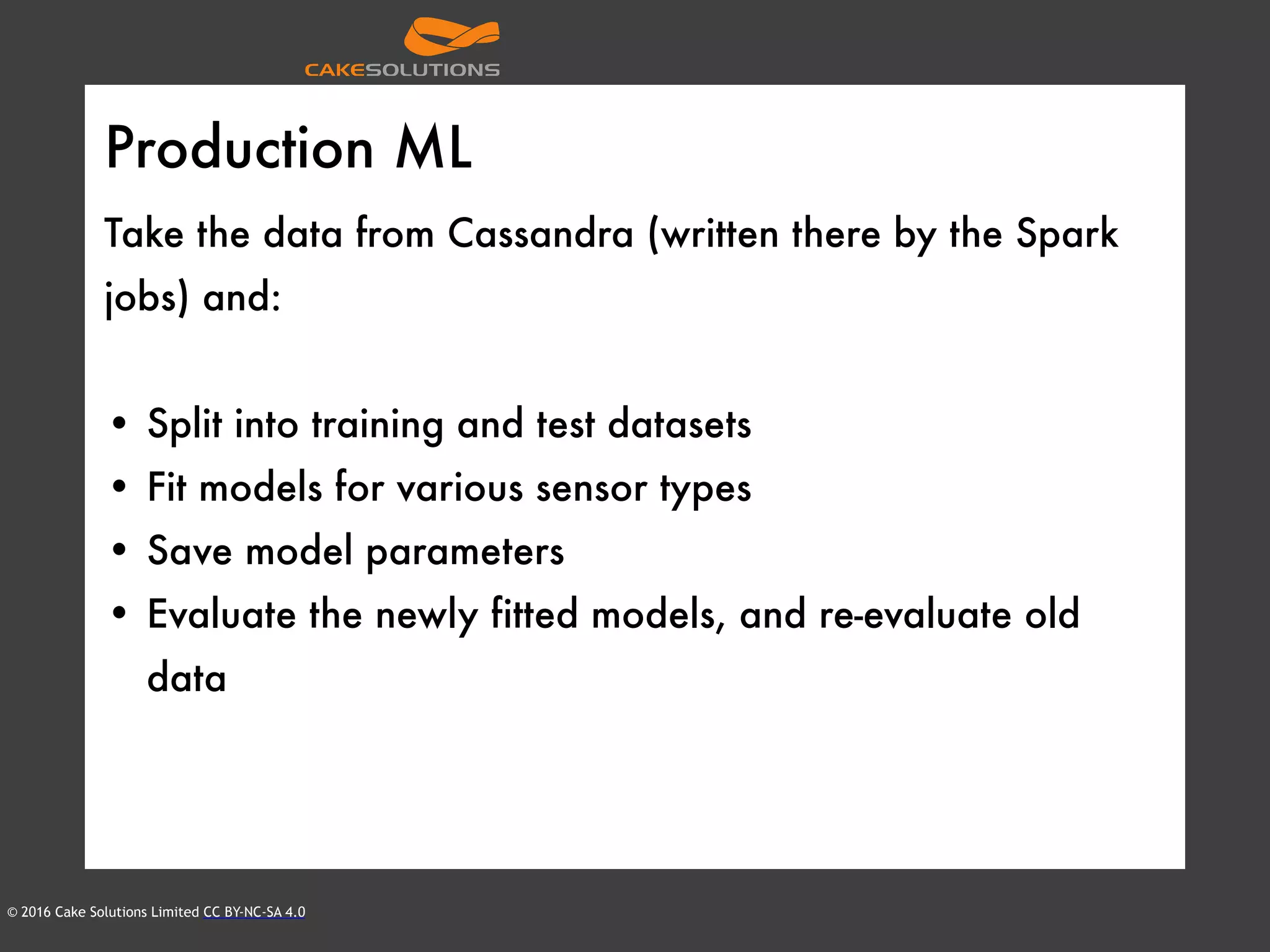 © 2016 Cake Solutions Limited CC BY-NC-SA 4.0
Production ML
Take the data from Cassandra (written there by the Spark
jobs) and:
• Split into training and test datasets
• Fit models for various sensor types
• Save model parameters
• Evaluate the newly fitted models, and re-evaluate old
data
 