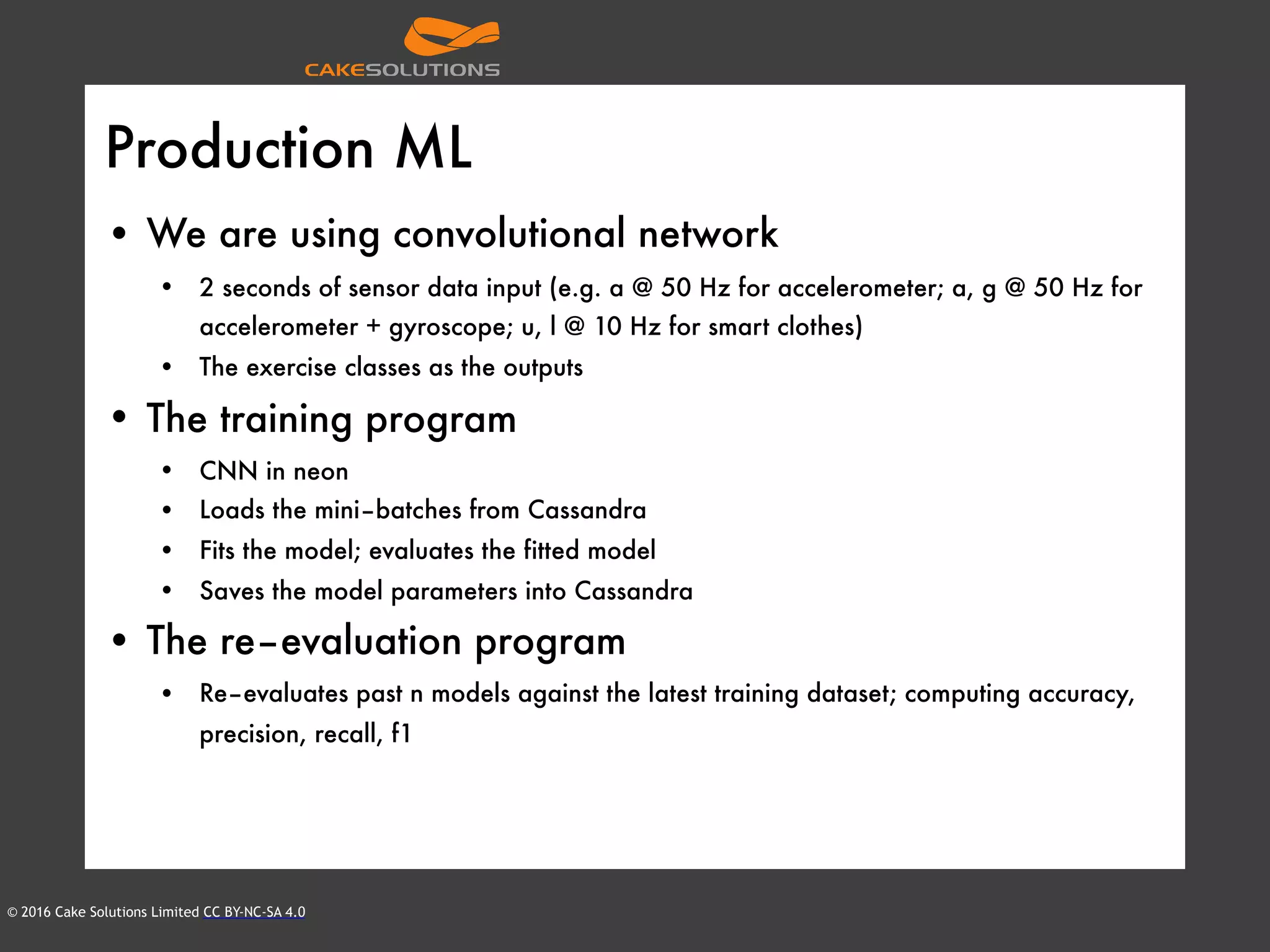 © 2016 Cake Solutions Limited CC BY-NC-SA 4.0
Production ML
• We are using convolutional network
• 2 seconds of sensor data input (e.g. a @ 50 Hz for accelerometer; a, g @ 50 Hz for
accelerometer + gyroscope; u, l @ 10 Hz for smart clothes)
• The exercise classes as the outputs
• The training program
• CNN in neon
• Loads the mini–batches from Cassandra
• Fits the model; evaluates the fitted model
• Saves the model parameters into Cassandra
• The re–evaluation program
• Re–evaluates past n models against the latest training dataset; computing accuracy,
precision, recall, f1
 