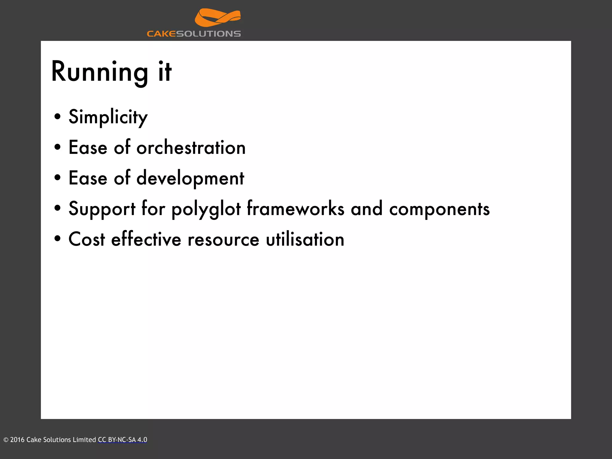 © 2016 Cake Solutions Limited CC BY-NC-SA 4.0
Running it
• Simplicity
• Ease of orchestration
• Ease of development
• Support for polyglot frameworks and components
• Cost effective resource utilisation
 