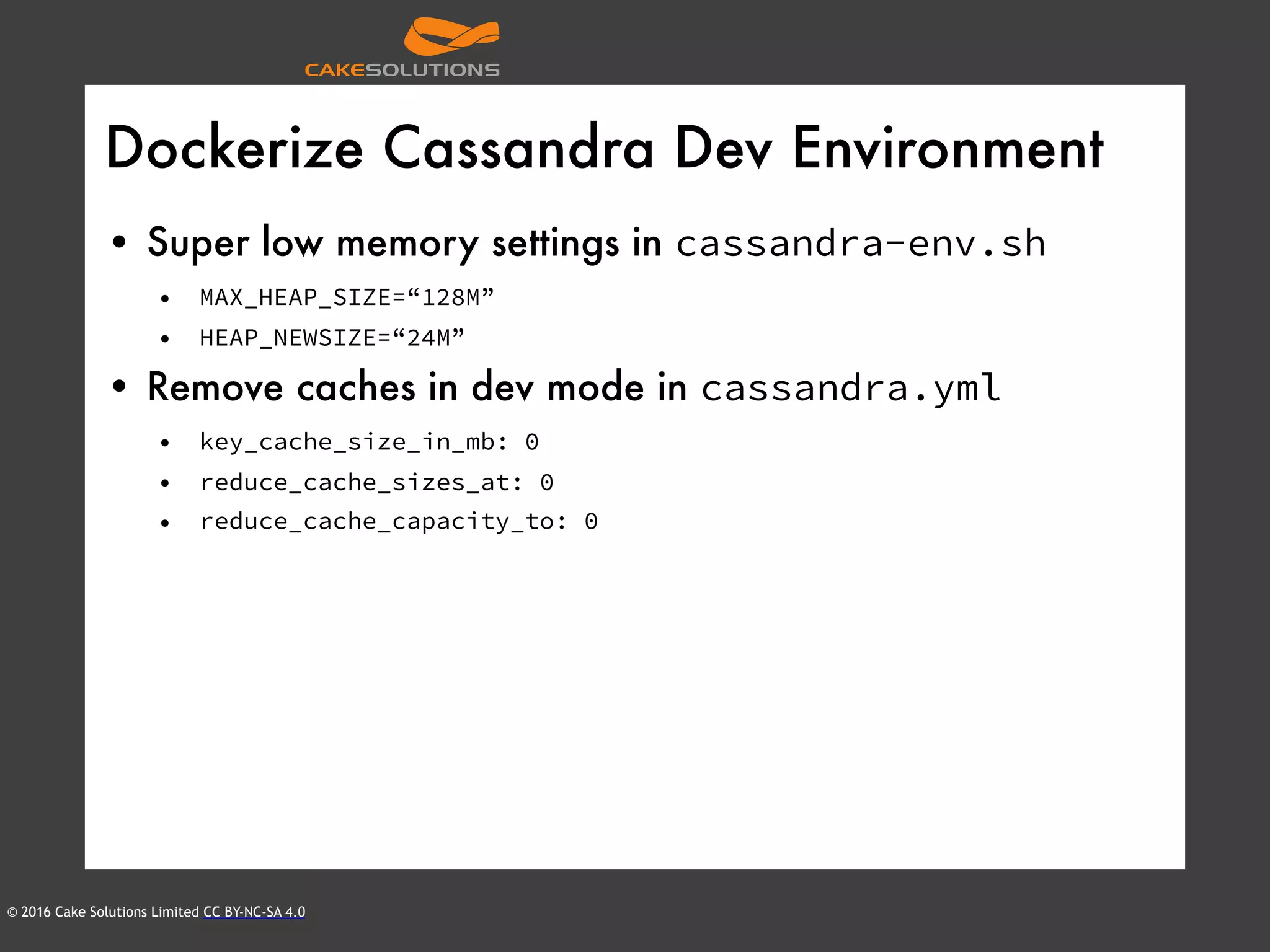 © 2016 Cake Solutions Limited CC BY-NC-SA 4.0
Dockerize Cassandra Dev Environment
• Super low memory settings in cassandra-env.sh
• MAX_HEAP_SIZE=“128M”
• HEAP_NEWSIZE=“24M”
• Remove caches in dev mode in cassandra.yml
• key_cache_size_in_mb: 0
• reduce_cache_sizes_at: 0
• reduce_cache_capacity_to: 0
 