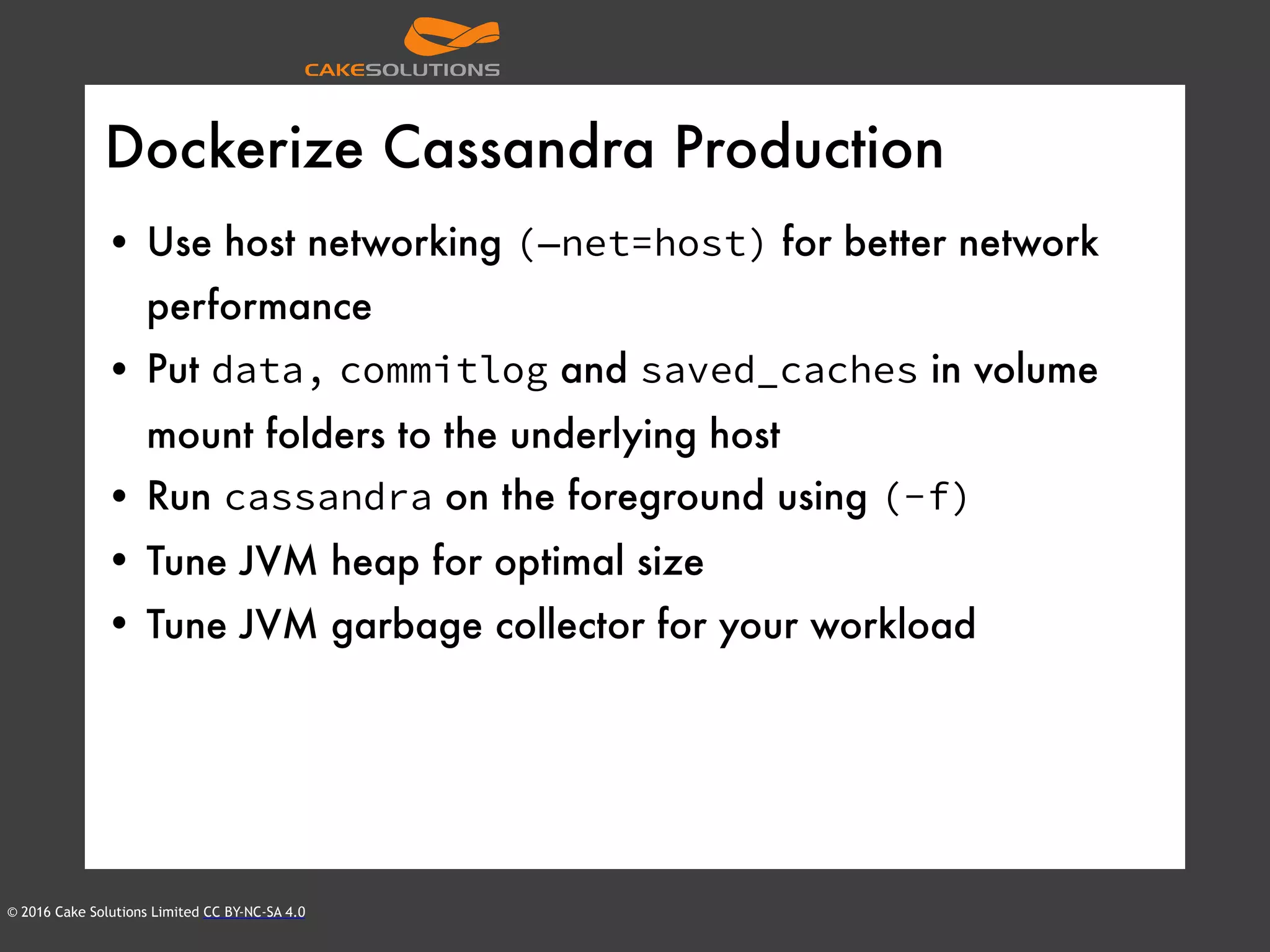 © 2016 Cake Solutions Limited CC BY-NC-SA 4.0
Dockerize Cassandra Production
• Use host networking (—net=host) for better network
performance
• Put data, commitlog and saved_caches in volume
mount folders to the underlying host
• Run cassandra on the foreground using (-f)
• Tune JVM heap for optimal size
• Tune JVM garbage collector for your workload
 