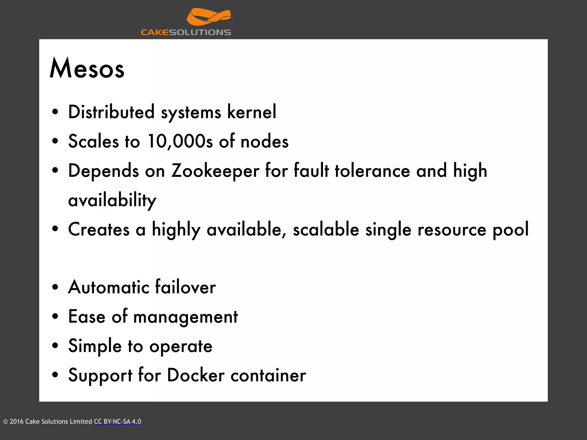 © 2016 Cake Solutions Limited CC BY-NC-SA 4.0
Mesos
• Distributed systems kernel
• Scales to 10,000s of nodes
• Depends on Zookeeper for fault tolerance and high
availability
• Creates a highly available, scalable single resource pool
• Automatic failover
• Ease of management
• Simple to operate
• Support for Docker container
 