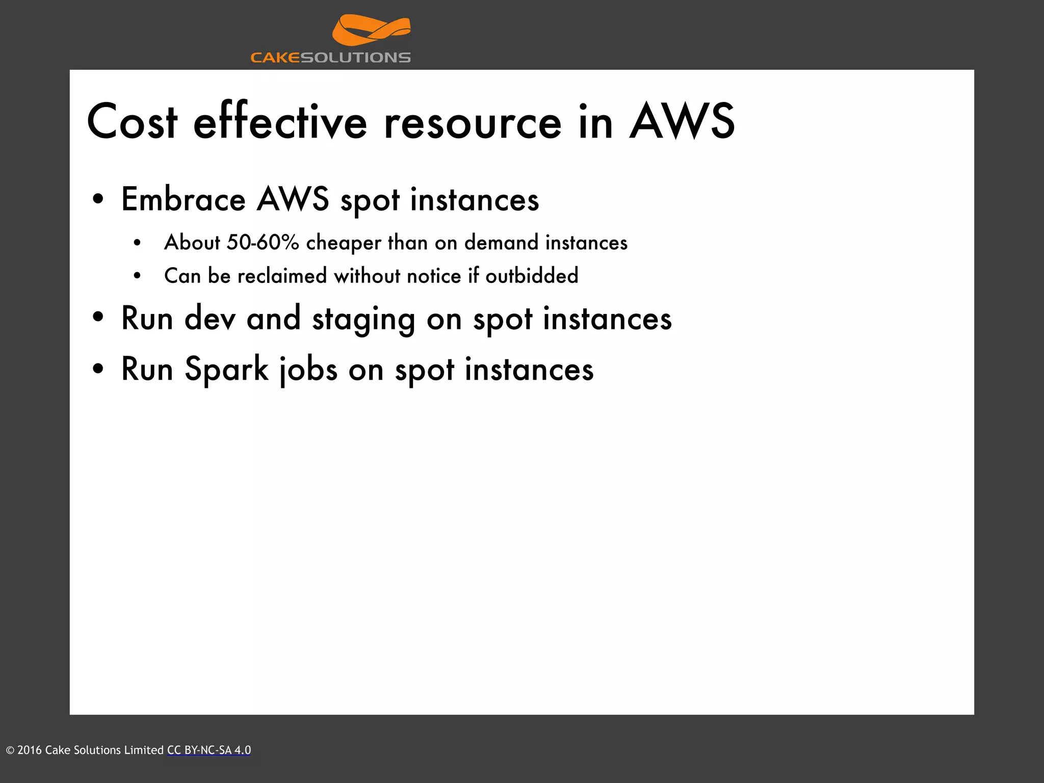 © 2016 Cake Solutions Limited CC BY-NC-SA 4.0
Cost effective resource in AWS
• Embrace AWS spot instances
• About 50-60% cheaper than on demand instances
• Can be reclaimed without notice if outbidded
• Run dev and staging on spot instances
• Run Spark jobs on spot instances
 