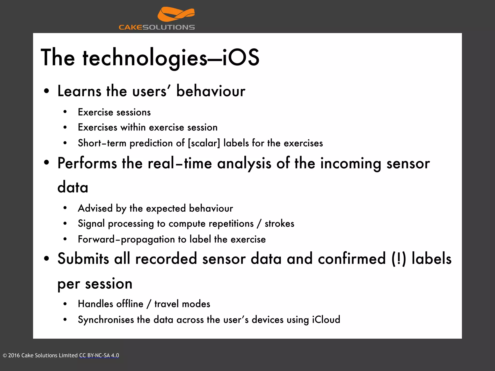 © 2016 Cake Solutions Limited CC BY-NC-SA 4.0
The technologies—iOS
• Learns the users’ behaviour
• Exercise sessions
• Exercises within exercise session
• Short–term prediction of [scalar] labels for the exercises
• Performs the real–time analysis of the incoming sensor
data
• Advised by the expected behaviour
• Signal processing to compute repetitions / strokes
• Forward–propagation to label the exercise
• Submits all recorded sensor data and confirmed (!) labels
per session
• Handles offline / travel modes
• Synchronises the data across the user’s devices using iCloud
 