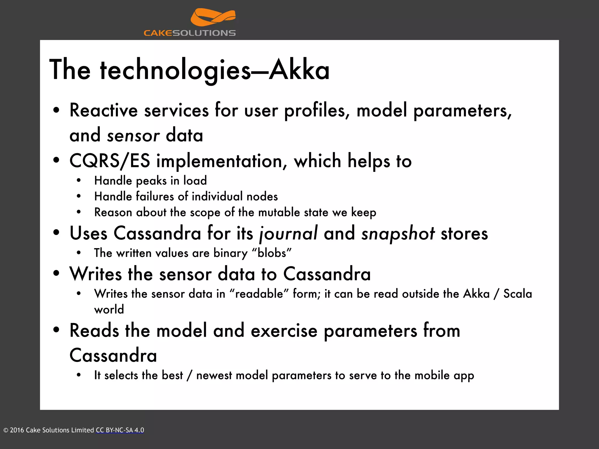 © 2016 Cake Solutions Limited CC BY-NC-SA 4.0
The technologies—Akka
• Reactive services for user profiles, model parameters,
and sensor data
• CQRS/ES implementation, which helps to
• Handle peaks in load
• Handle failures of individual nodes
• Reason about the scope of the mutable state we keep
• Uses Cassandra for its journal and snapshot stores
• The written values are binary “blobs”
• Writes the sensor data to Cassandra
• Writes the sensor data in “readable” form; it can be read outside the Akka / Scala
world
• Reads the model and exercise parameters from
Cassandra
• It selects the best / newest model parameters to serve to the mobile app
 