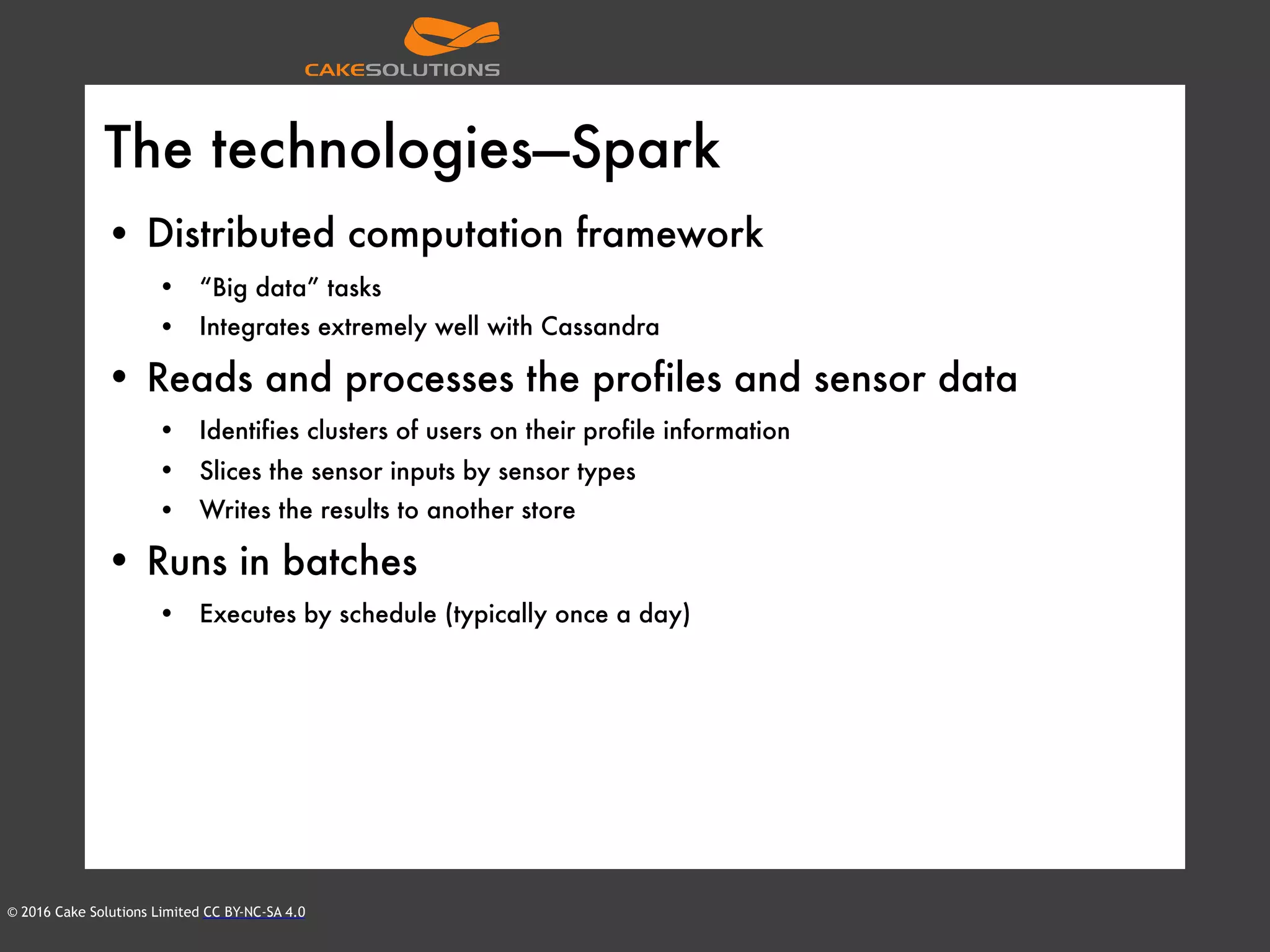 © 2016 Cake Solutions Limited CC BY-NC-SA 4.0
The technologies—Spark
• Distributed computation framework
• “Big data” tasks
• Integrates extremely well with Cassandra
• Reads and processes the profiles and sensor data
• Identifies clusters of users on their profile information
• Slices the sensor inputs by sensor types
• Writes the results to another store
• Runs in batches
• Executes by schedule (typically once a day)
 
