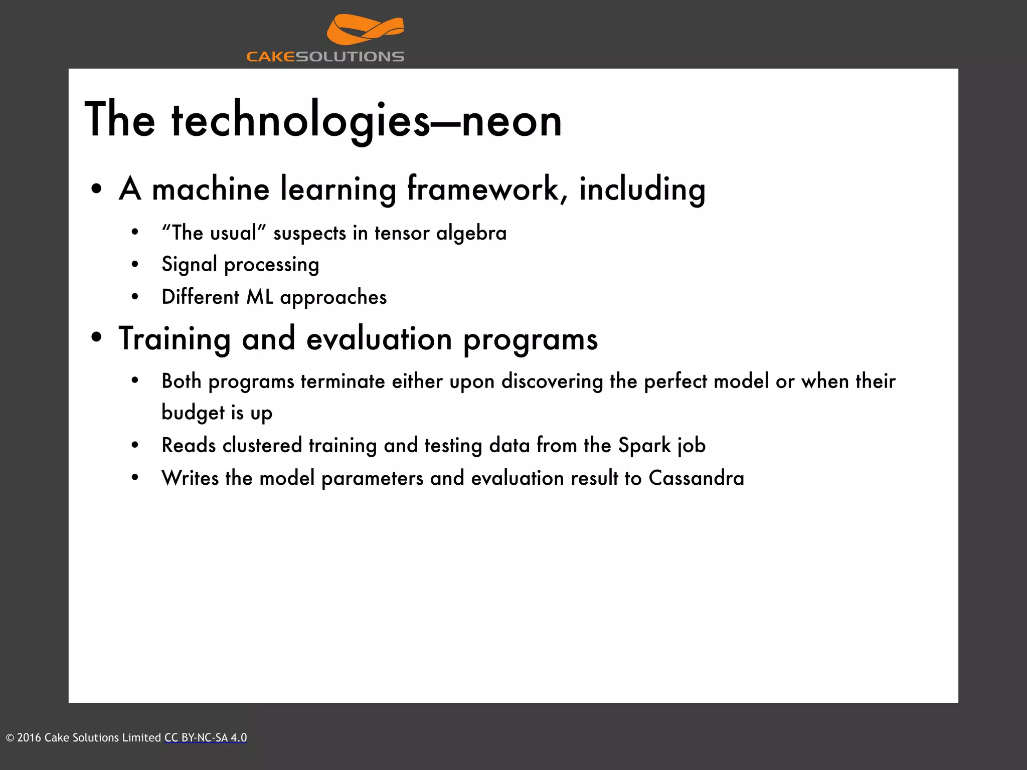 © 2016 Cake Solutions Limited CC BY-NC-SA 4.0
The technologies—neon
• A machine learning framework, including
• “The usual” suspects in tensor algebra
• Signal processing
• Different ML approaches
• Training and evaluation programs
• Both programs terminate either upon discovering the perfect model or when their
budget is up
• Reads clustered training and testing data from the Spark job
• Writes the model parameters and evaluation result to Cassandra
 