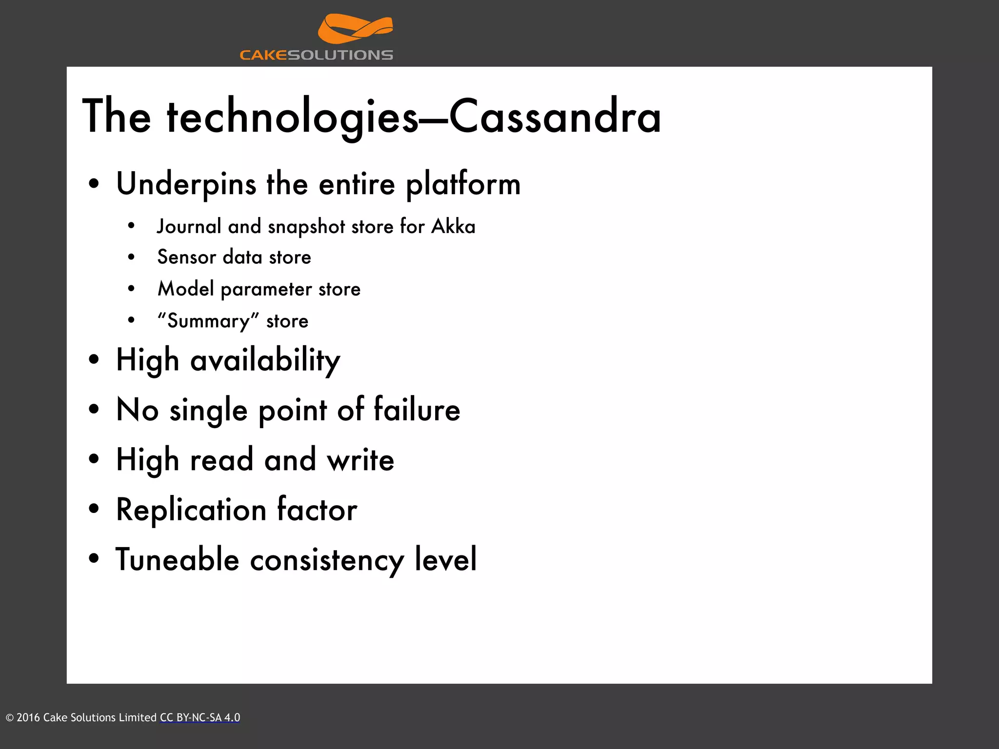 © 2016 Cake Solutions Limited CC BY-NC-SA 4.0
The technologies—Cassandra
• Underpins the entire platform
• Journal and snapshot store for Akka
• Sensor data store
• Model parameter store
• “Summary” store
• High availability
• No single point of failure
• High read and write
• Replication factor
• Tuneable consistency level
 