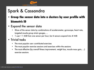 © 2016 Cake Solutions Limited CC BY-NC-SA 4.0
Spark & Cassandra
• Group the sensor data into n clusters by user profile with
biometric ID
• Expand the sensor data
• Slices of the sensor data by combinations of accelerometer, gyroscope, heart rate,
targeted muscle group strain gauges, …
• 1 user = 1 MiB from one sensor per hour; but 4 sensors expand into 4! MiB
• Trivial tasks
• The most popular user–contributed exercises
• The most popular exercise sessions and exercises within the sessions
• The most effective (by overall fitness improvement, weight loss, muscle mass gain, …)
exercise sessions
 
