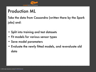 © 2016 Cake Solutions Limited CC BY-NC-SA 4.0
Production ML
Take the data from Cassandra (written there by the Spark
jobs) and:
• Split into training and test datasets
• Fit models for various sensor types
• Save model parameters
• Evaluate the newly fitted models, and re-evaluate old
data
 