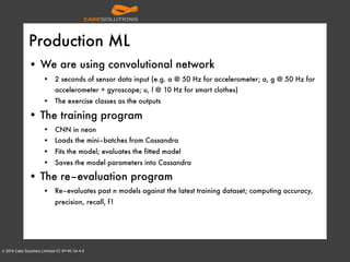© 2016 Cake Solutions Limited CC BY-NC-SA 4.0
Production ML
• We are using convolutional network
• 2 seconds of sensor data input (e.g. a @ 50 Hz for accelerometer; a, g @ 50 Hz for
accelerometer + gyroscope; u, l @ 10 Hz for smart clothes)
• The exercise classes as the outputs
• The training program
• CNN in neon
• Loads the mini–batches from Cassandra
• Fits the model; evaluates the fitted model
• Saves the model parameters into Cassandra
• The re–evaluation program
• Re–evaluates past n models against the latest training dataset; computing accuracy,
precision, recall, f1
 