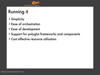 © 2016 Cake Solutions Limited CC BY-NC-SA 4.0
Running it
• Simplicity
• Ease of orchestration
• Ease of development
• Support for polyglot frameworks and components
• Cost effective resource utilisation
 