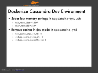 © 2016 Cake Solutions Limited CC BY-NC-SA 4.0
Dockerize Cassandra Dev Environment
• Super low memory settings in cassandra-env.sh
• MAX_HEAP_SIZE=“128M”
• HEAP_NEWSIZE=“24M”
• Remove caches in dev mode in cassandra.yml
• key_cache_size_in_mb: 0
• reduce_cache_sizes_at: 0
• reduce_cache_capacity_to: 0
 