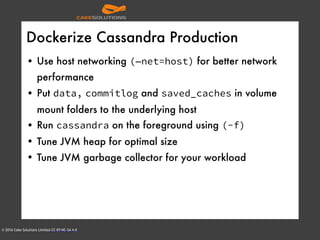 © 2016 Cake Solutions Limited CC BY-NC-SA 4.0
Dockerize Cassandra Production
• Use host networking (—net=host) for better network
performance
• Put data, commitlog and saved_caches in volume
mount folders to the underlying host
• Run cassandra on the foreground using (-f)
• Tune JVM heap for optimal size
• Tune JVM garbage collector for your workload
 