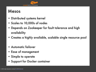 © 2016 Cake Solutions Limited CC BY-NC-SA 4.0
Mesos
• Distributed systems kernel
• Scales to 10,000s of nodes
• Depends on Zookeeper for fault tolerance and high
availability
• Creates a highly available, scalable single resource pool
• Automatic failover
• Ease of management
• Simple to operate
• Support for Docker container
 
