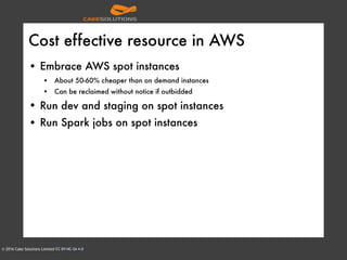 © 2016 Cake Solutions Limited CC BY-NC-SA 4.0
Cost effective resource in AWS
• Embrace AWS spot instances
• About 50-60% cheaper than on demand instances
• Can be reclaimed without notice if outbidded
• Run dev and staging on spot instances
• Run Spark jobs on spot instances
 