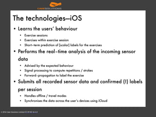 © 2016 Cake Solutions Limited CC BY-NC-SA 4.0
The technologies—iOS
• Learns the users’ behaviour
• Exercise sessions
• Exercises within exercise session
• Short–term prediction of [scalar] labels for the exercises
• Performs the real–time analysis of the incoming sensor
data
• Advised by the expected behaviour
• Signal processing to compute repetitions / strokes
• Forward–propagation to label the exercise
• Submits all recorded sensor data and confirmed (!) labels
per session
• Handles offline / travel modes
• Synchronises the data across the user’s devices using iCloud
 