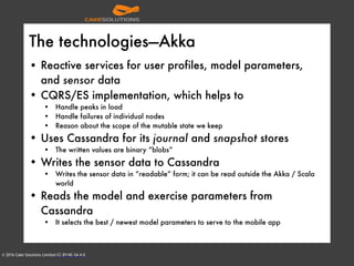 © 2016 Cake Solutions Limited CC BY-NC-SA 4.0
The technologies—Akka
• Reactive services for user profiles, model parameters,
and sensor data
• CQRS/ES implementation, which helps to
• Handle peaks in load
• Handle failures of individual nodes
• Reason about the scope of the mutable state we keep
• Uses Cassandra for its journal and snapshot stores
• The written values are binary “blobs”
• Writes the sensor data to Cassandra
• Writes the sensor data in “readable” form; it can be read outside the Akka / Scala
world
• Reads the model and exercise parameters from
Cassandra
• It selects the best / newest model parameters to serve to the mobile app
 