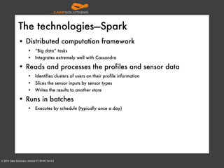 © 2016 Cake Solutions Limited CC BY-NC-SA 4.0
The technologies—Spark
• Distributed computation framework
• “Big data” tasks
• Integrates extremely well with Cassandra
• Reads and processes the profiles and sensor data
• Identifies clusters of users on their profile information
• Slices the sensor inputs by sensor types
• Writes the results to another store
• Runs in batches
• Executes by schedule (typically once a day)
 