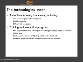 © 2016 Cake Solutions Limited CC BY-NC-SA 4.0
The technologies—neon
• A machine learning framework, including
• “The usual” suspects in tensor algebra
• Signal processing
• Different ML approaches
• Training and evaluation programs
• Both programs terminate either upon discovering the perfect model or when their
budget is up
• Reads clustered training and testing data from the Spark job
• Writes the model parameters and evaluation result to Cassandra
 
