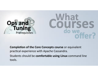 CWouhartses 
do 
we offer? 
Ops 
and 
Tuning 
Prerequisites 
CompleHon 
of 
the 
Core 
Concepts 
course 
or 
equivalent 
prac=cal 
experience 
with 
Apache 
Cassandra. 
Students 
should 
be 
comfortable 
using 
Linux 
command 
line 
tools. 
 