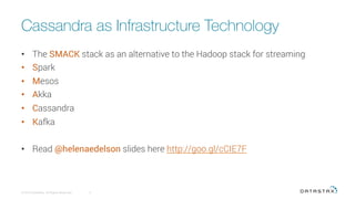 Cassandra as Infrastructure Technology
•  The SMACK stack as an alternative to the Hadoop stack for streaming
•  Spark
•  Mesos
•  Akka
•  Cassandra
•  Kafka
•  Read @helenaedelson slides here http://goo.gl/cCIE7F
© 2015 DataStax, All Rights Reserved.
 3
 
