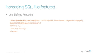 Increasing SQL-like features
•  User Deﬁned Functions
CREATE [OR REPLACE] FUNCTION [IF NOT EXISTS] keyspace';'function-name ( <arg-name> <arg-type> )
(CALLED | RETURNS NULL) ON NULL INPUT
RETURNS <type>
LANGUAGE <language>
AS <body>
© 2015 DataStax, All Rights Reserved.
 6
 