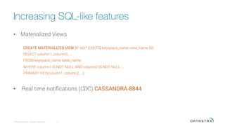 Increasing SQL-like features
•  Materialized Views
CREATE MATERIALIZED VIEW [IF NOT EXISTS] keyspace_name.view_name AS
SELECT column1, column2, ...
FROM keyspace_name.table_name
WHERE column1 IS NOT NULL AND column2 IS NOT NULL ...
PRIMARY KEY(column1, column2, ...)
•  Real time notiﬁcations (CDC) CASSANDRA-8844
© 2015 DataStax, All Rights Reserved.
 7
 