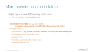 More powerful search in future
•  Apple open-sourced Secondary Index Impl
•  https://github.com/xedin/sasi
CREATE CUSTOM INDEX ON sasi (bio) USING
'org.apache.cassandra.db.index.SSTableAttachedSecondaryIndex'
WITH OPTIONS = {
'analyzer_class': 'org.apache.cassandra.db.index.sasi.analyzer.StandardAnalyzer',
'tokenization_enable_stemming': 'true',
'analyzed': 'true',
'tokenization_normalize_lowercase': 'true',
'tokenization_locale': 'en'
};
© 2015 DataStax, All Rights Reserved.
 8
 