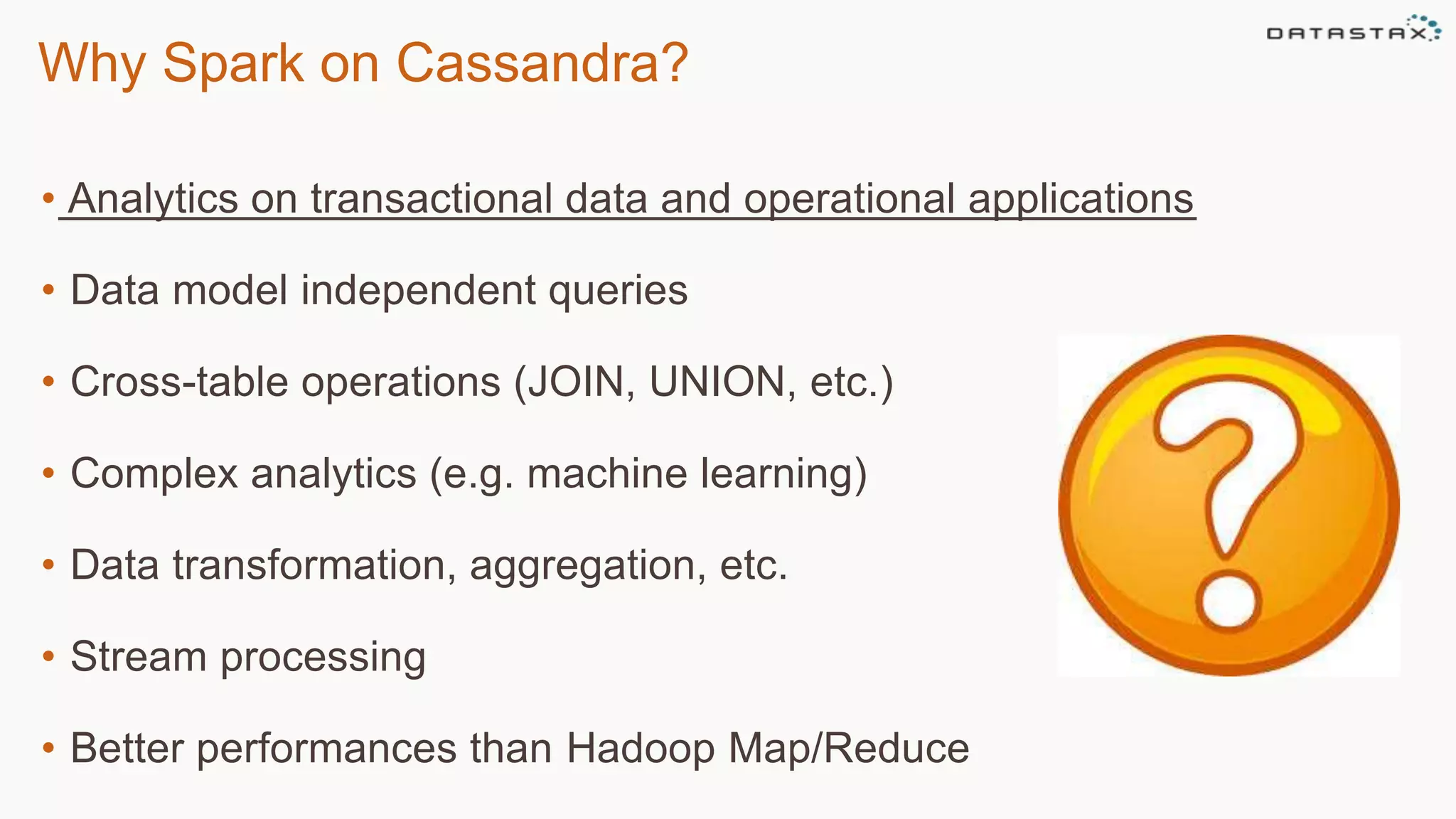 Why Spark on Cassandra?
• Analytics on transactional data and operational applications
• Data model independent queries
• Cross-table operations (JOIN, UNION, etc.)
• Complex analytics (e.g. machine learning)
• Data transformation, aggregation, etc.
• Stream processing
• Better performances than Hadoop Map/Reduce
 