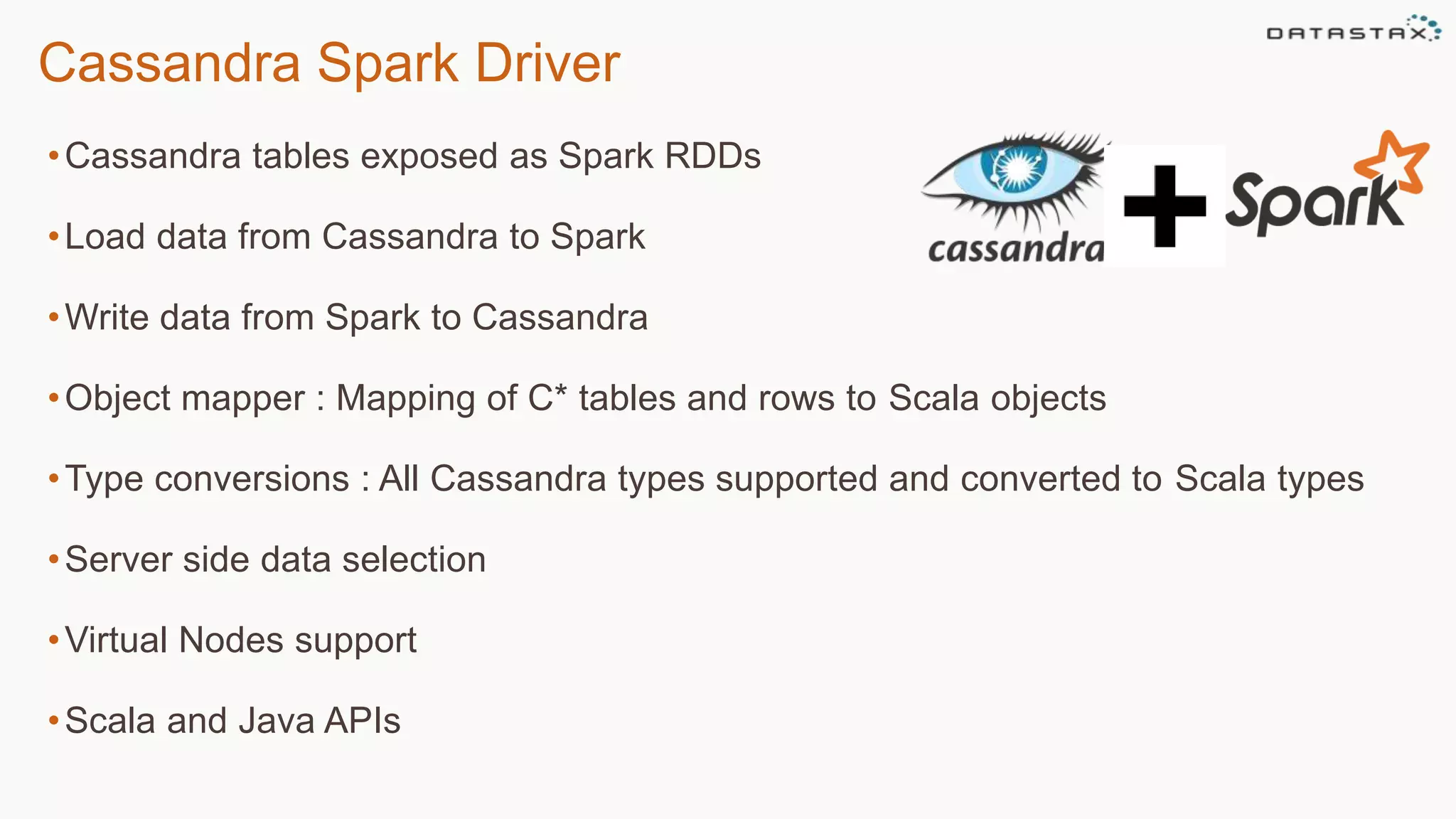 Cassandra Spark Driver
•Cassandra tables exposed as Spark RDDs
•Load data from Cassandra to Spark
•Write data from Spark to Cassandra
•Object mapper : Mapping of C* tables and rows to Scala objects
•Type conversions : All Cassandra types supported and converted to Scala types
•Server side data selection
•Virtual Nodes support
•Scala and Java APIs
 